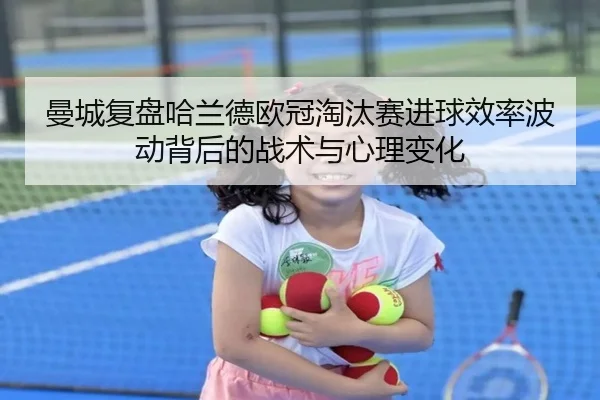 曼城复盘哈兰德欧冠淘汰赛进球效率波动背后的战术与心理变化（pg）